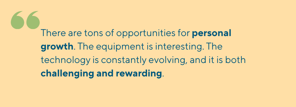 There are tons of opportunities for personal growth. The equipment is interesting. The technology is constantly evolving, and it is both challenging and rewarding.