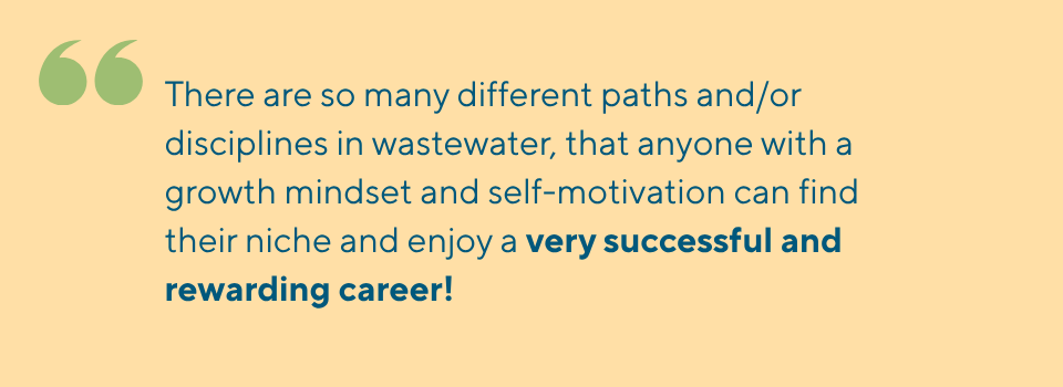 There are so many different paths and/or disciplines in wastewater, that anyone with a growth mindset and self-motivation can find their niche and enjoy a very successful and rewarding career!