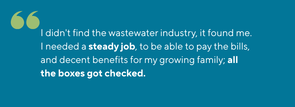 I didn't find the wastewater industry, it found me. I needed a steady job, to be able to pay the bills, and decent benefits for my growing family; all the boxes got checked.