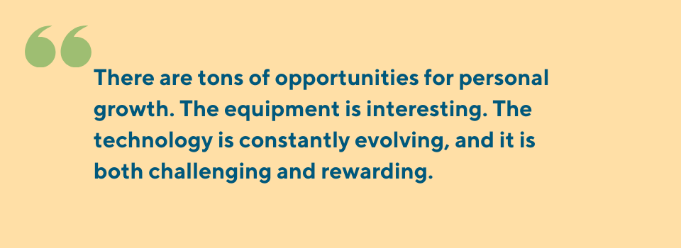 There are tons of opportunities for personal growth. The equipment is interesting. The technology is constantly evolving, and it is both challenging and rewarding.