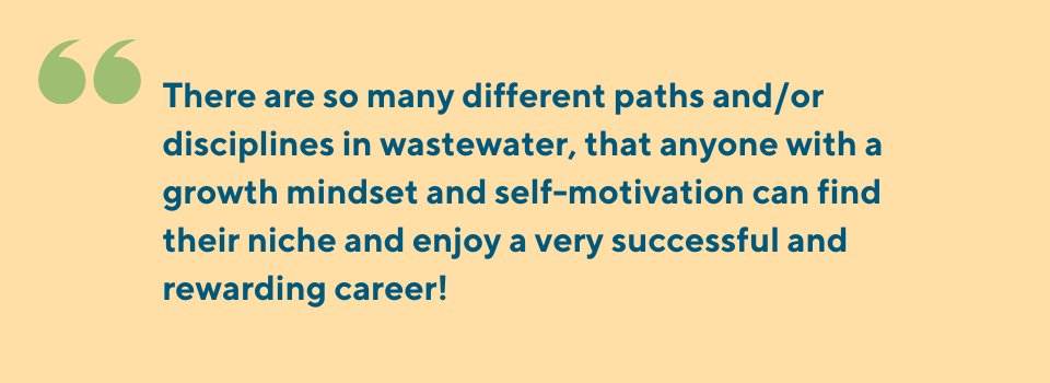 There are so many different paths and/or disciplines in wastewater, that anyone with a growth mindset and self-motivation can find their niche and enjoy a very successful and rewarding career! 