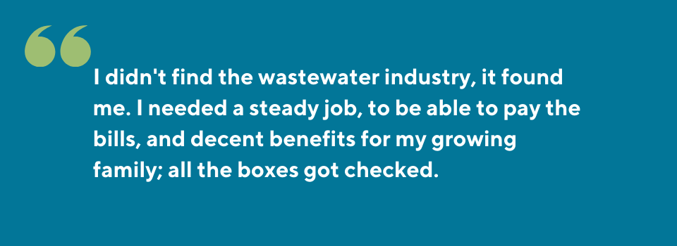 I didn't find the wastewater industry, it found me. I needed a steady job, to be able to pay the bills, and decent benefits for my growing family; all the boxes got checked.